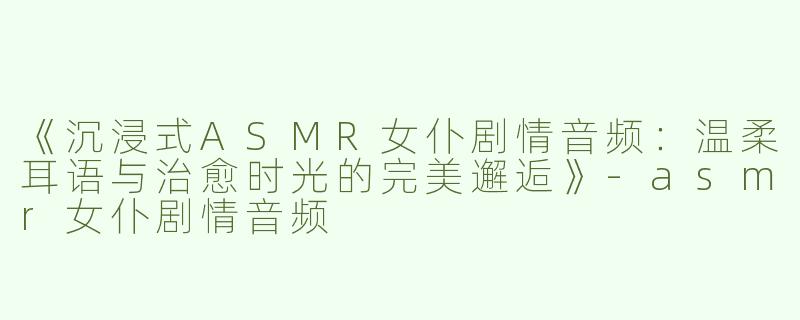 《沉浸式ASMR女仆剧情音频：温柔耳语与治愈时光的完美邂逅》-asmr女仆剧情音频