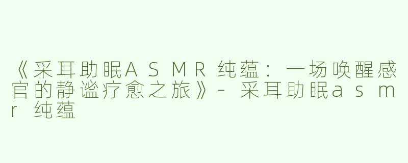 《采耳助眠ASMR纯蕴：一场唤醒感官的静谧疗愈之旅》-采耳助眠asmr纯蕴