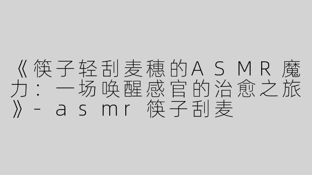 《筷子轻刮麦穗的ASMR魔力：一场唤醒感官的治愈之旅》-asmr筷子刮麦