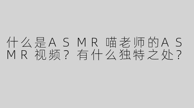 什么是ASMR喵老师的ASMR视频？有什么独特之处？