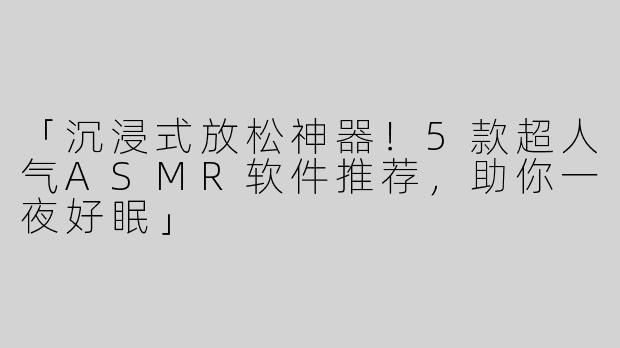「沉浸式放松神器！5款超人气ASMR软件推荐，助你一夜好眠」