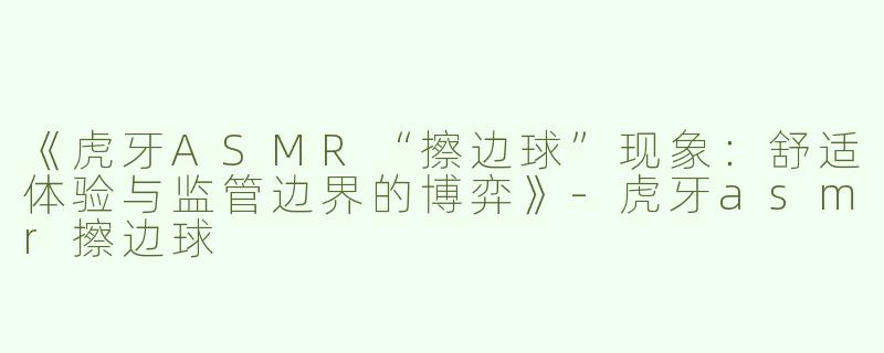 《虎牙ASMR“擦边球”现象：舒适体验与监管边界的博弈》-虎牙asmr擦边球