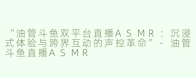 “油管斗鱼双平台直播ASMR：沉浸式体验与跨界互动的声控革命”-油管斗鱼直播ASMR