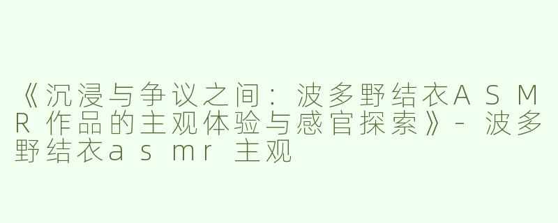 《沉浸与争议之间：波多野结衣ASMR作品的主观体验与感官探索》-波多野结衣asmr主观