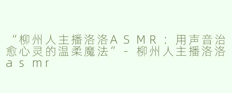 “柳州人主播洛洛ASMR：用声音治愈心灵的温柔魔法”-柳州人主播洛洛asmr