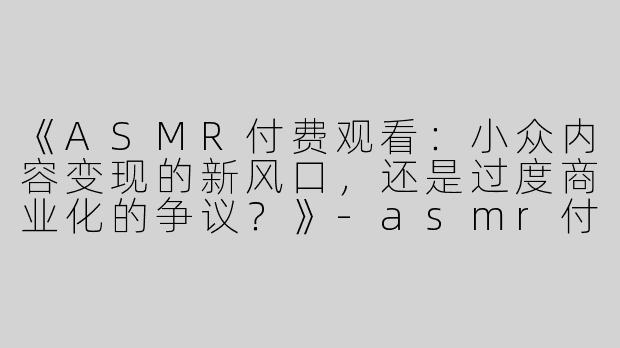《ASMR付费观看：小众内容变现的新风口，还是过度商业化的争议？》-asmr付费观看