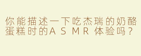 你能描述一下吃杰瑞的奶酪蛋糕时的ASMR体验吗？