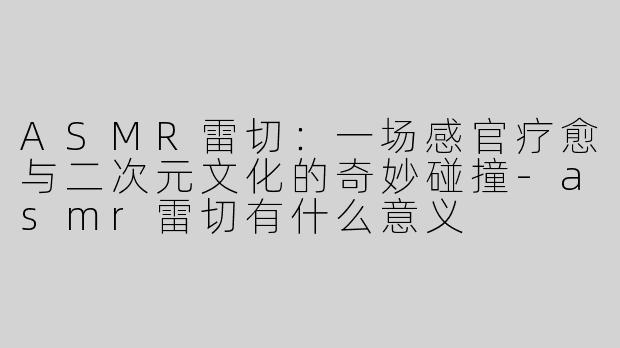 ASMR雷切：一场感官疗愈与二次元文化的奇妙碰撞-asmr雷切有什么意义