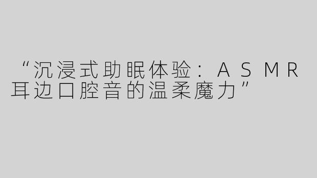“沉浸式助眠体验：ASMR耳边口腔音的温柔魔力”