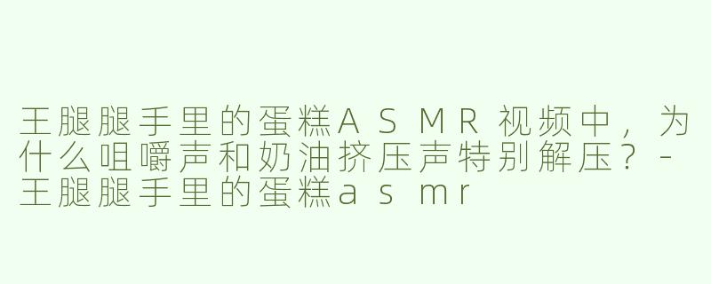王腿腿手里的蛋糕ASMR视频中，为什么咀嚼声和奶油挤压声特别解压？-王腿腿手里的蛋糕asmr