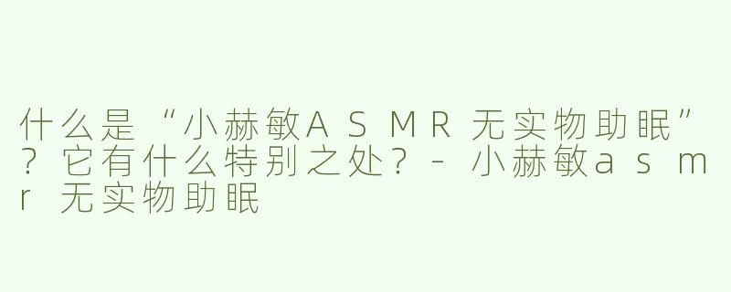 什么是“小赫敏ASMR无实物助眠”？它有什么特别之处？-小赫敏asmr无实物助眠