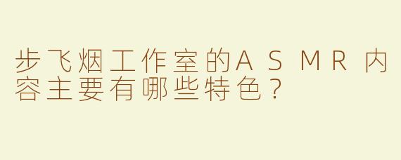 步飞烟工作室的ASMR内容主要有哪些特色？