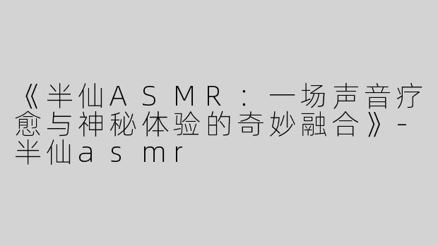 《半仙ASMR：一场声音疗愈与神秘体验的奇妙融合》-半仙asmr