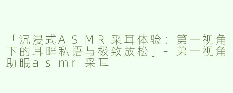 「沉浸式ASMR采耳体验：第一视角下的耳畔私语与极致放松」-弟一视角助眠asmr采耳