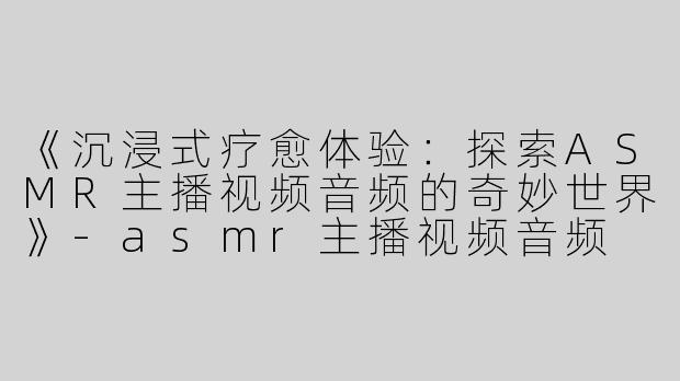 《沉浸式疗愈体验：探索ASMR主播视频音频的奇妙世界》-asmr主播视频音频