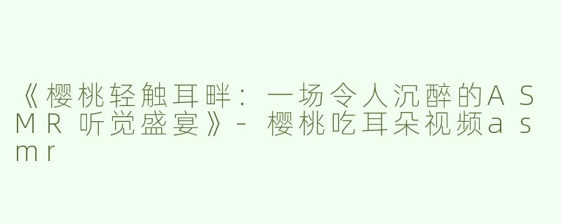 《樱桃轻触耳畔：一场令人沉醉的ASMR听觉盛宴》-樱桃吃耳朵视频asmr