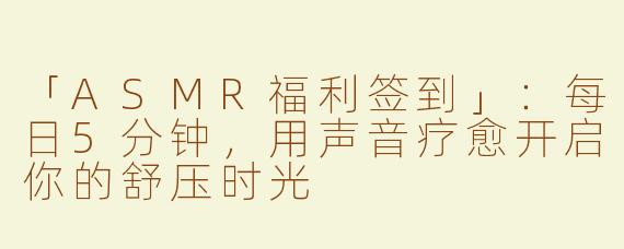 「ASMR福利签到」：每日5分钟，用声音疗愈开启你的舒压时光