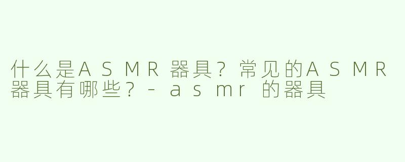 什么是ASMR器具？常见的ASMR器具有哪些？-asmr的器具