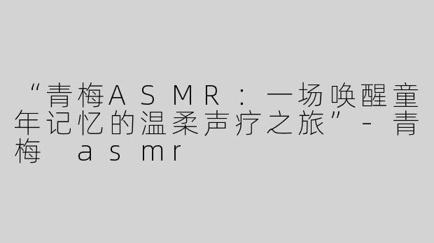 “青梅ASMR：一场唤醒童年记忆的温柔声疗之旅”-青梅 asmr