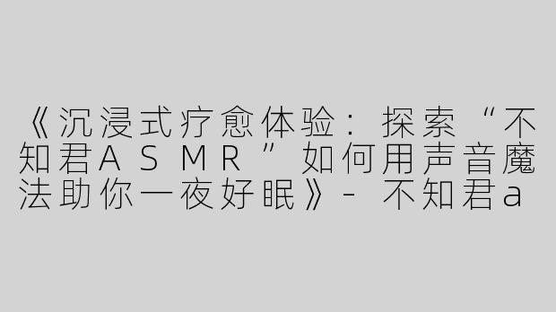 《沉浸式疗愈体验：探索“不知君ASMR”如何用声音魔法助你一夜好眠》-不知君asmr助眠哄睡