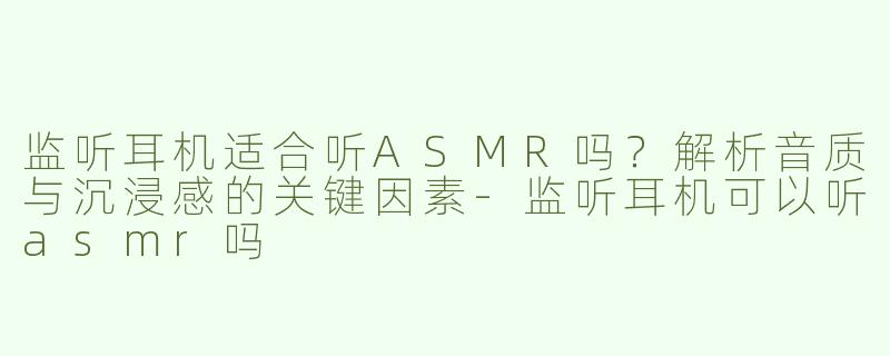 监听耳机适合听ASMR吗？解析音质与沉浸感的关键因素-监听耳机可以听asmr吗