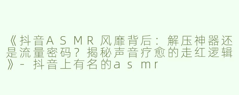 《抖音ASMR风靡背后：解压神器还是流量密码？揭秘声音疗愈的走红逻辑》-抖音上有名的asmr