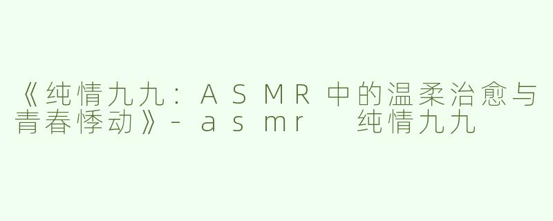 《纯情九九：ASMR中的温柔治愈与青春悸动》-asmr 纯情九九