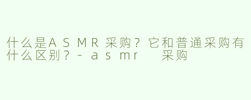 什么是ASMR采购？它和普通采购有什么区别？-asmr 采购