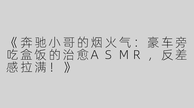 《奔驰小哥的烟火气：豪车旁吃盒饭的治愈ASMR，反差感拉满！》