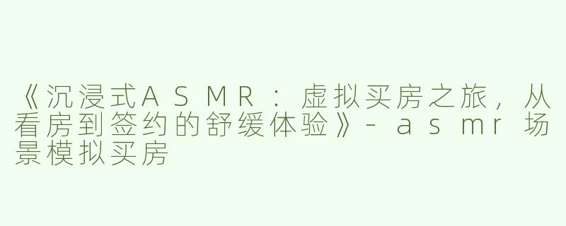 《沉浸式ASMR：虚拟买房之旅，从看房到签约的舒缓体验》-asmr场景模拟买房