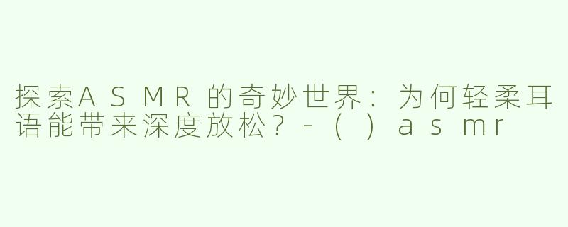 探索ASMR的奇妙世界：为何轻柔耳语能带来深度放松？-()asmr