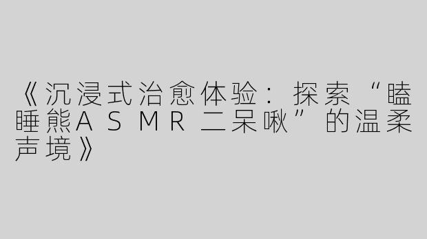 《沉浸式治愈体验：探索“瞌睡熊ASMR二呆啾”的温柔声境》
