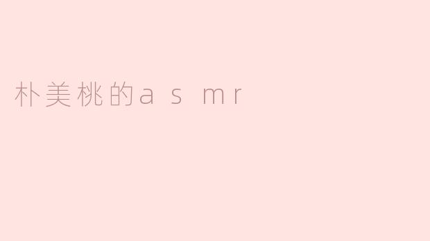 朴美桃的ASMR视频有哪些独特之处？