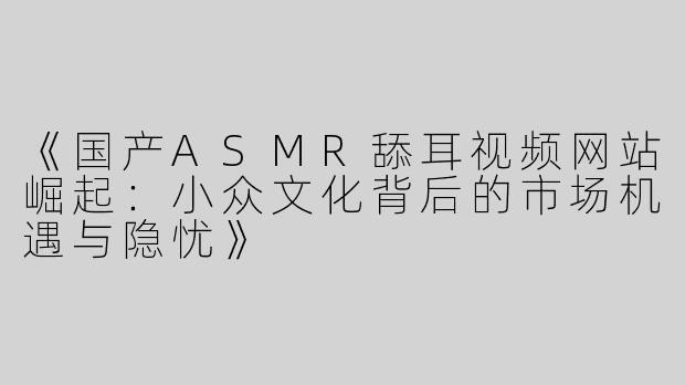 《国产ASMR舔耳视频网站崛起：小众文化背后的市场机遇与隐忧》