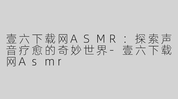 壹六下载网ASMR：探索声音疗愈的奇妙世界-壹六下载网Asmr