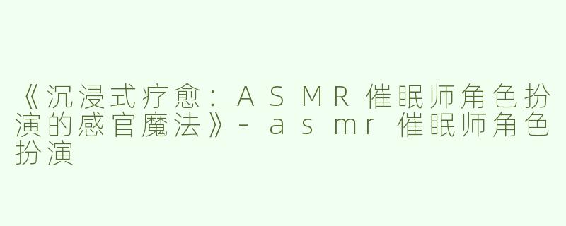 《沉浸式疗愈：ASMR催眠师角色扮演的感官魔法》-asmr催眠师角色扮演