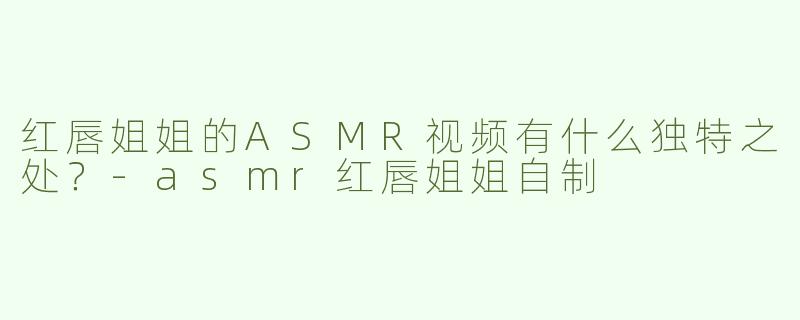 红唇姐姐的ASMR视频有什么独特之处？-asmr红唇姐姐自制