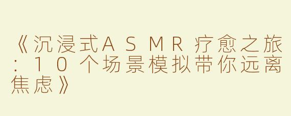 《沉浸式ASMR疗愈之旅：10个场景模拟带你远离焦虑》