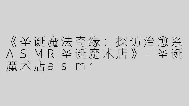 《圣诞魔法奇缘：探访治愈系ASMR圣诞魔术店》-圣诞魔术店asmr
