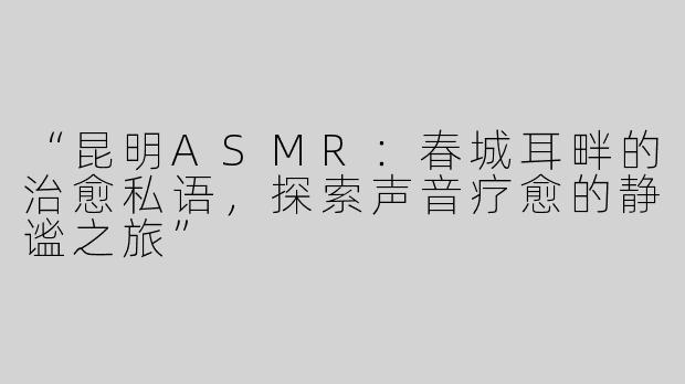 “昆明ASMR：春城耳畔的治愈私语，探索声音疗愈的静谧之旅”