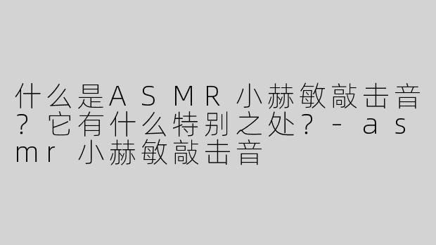 什么是ASMR小赫敏敲击音？它有什么特别之处？-asmr小赫敏敲击音