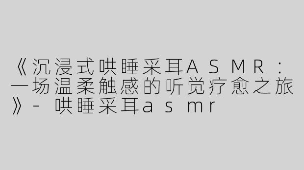 《沉浸式哄睡采耳ASMR：一场温柔触感的听觉疗愈之旅》-哄睡采耳asmr