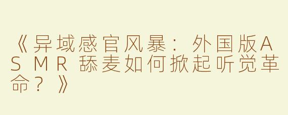 《异域感官风暴：外国版ASMR舔麦如何掀起听觉革命？》