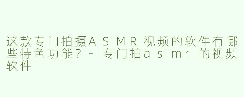 这款专门拍摄ASMR视频的软件有哪些特色功能？-专门拍asmr的视频软件