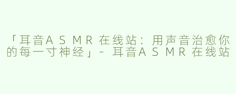 「耳音ASMR在线站：用声音治愈你的每一寸神经」-耳音ASMR在线站