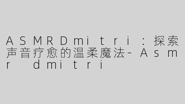 ASMRDmitri：探索声音疗愈的温柔魔法-Asmr dmitri