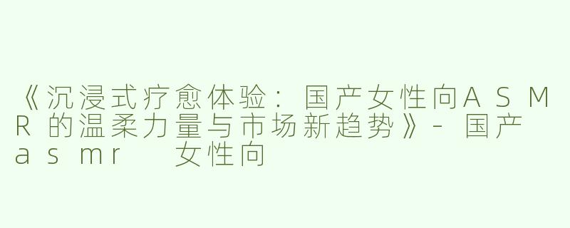 《沉浸式疗愈体验：国产女性向ASMR的温柔力量与市场新趋势》-国产 asmr 女性向