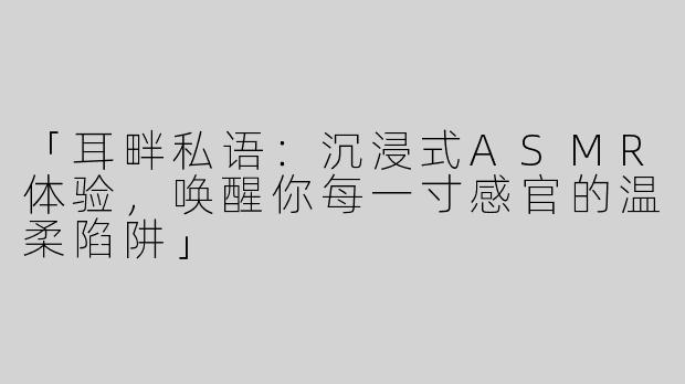「耳畔私语：沉浸式ASMR体验，唤醒你每一寸感官的温柔陷阱」