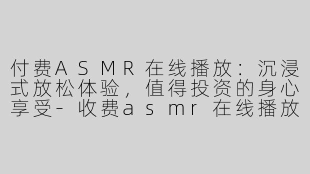 付费ASMR在线播放：沉浸式放松体验，值得投资的身心享受-收费asmr在线播放