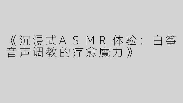 《沉浸式ASMR体验：白筝音声调教的疗愈魔力》
